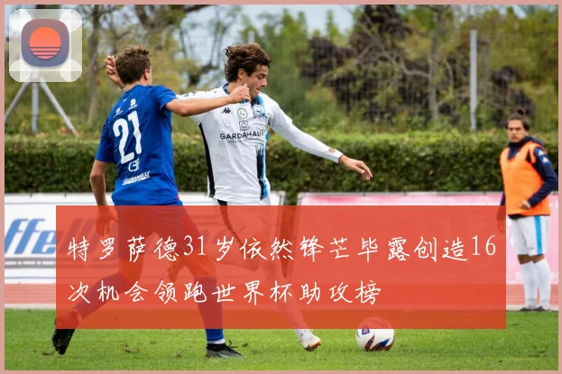 特罗萨德31岁依然锋芒毕露创造16次机会领跑世界杯助攻榜