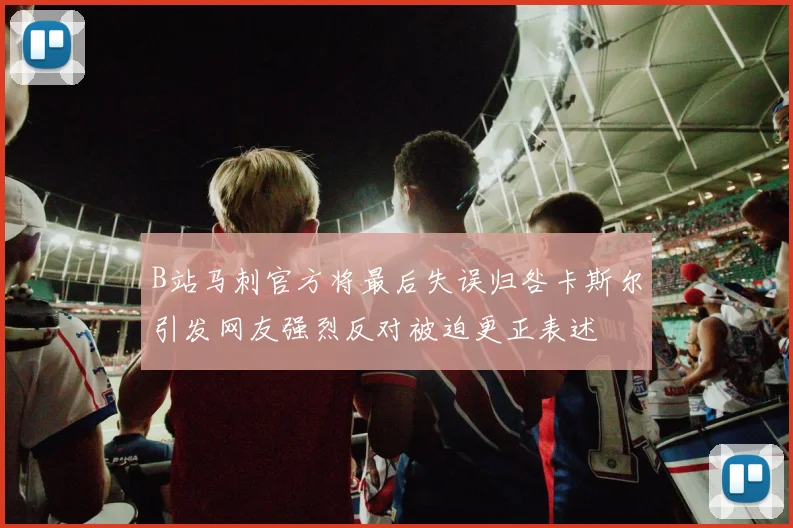 B站马刺官方将最后失误归咎卡斯尔引发网友强烈反对被迫更正表述