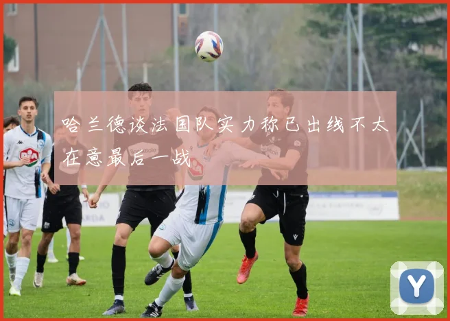 哈兰德谈法国队实力称已出线不太在意最后一战