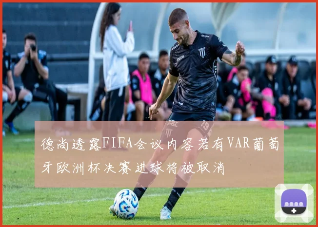 德尚透露FIFA会议内容若有VAR葡萄牙欧洲杯决赛进球将被取消