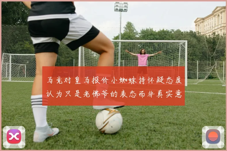 马竞对皇马报价小蜘蛛持怀疑态度认为只是老佛爷的表态而非真实意图