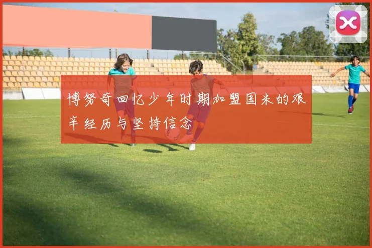 博努奇回忆少年时期加盟国米的艰辛经历与坚持信念
