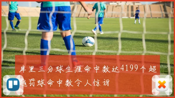 库里三分球生涯命中数达4199个超越罚球命中数令人惊讶