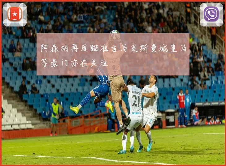 阿森纳再度瞄准吉马良斯曼城皇马等豪门亦在关注