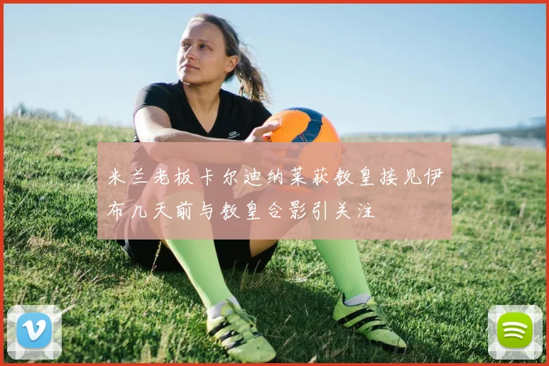 米兰老板卡尔迪纳莱获教皇接见伊布几天前与教皇合影引关注