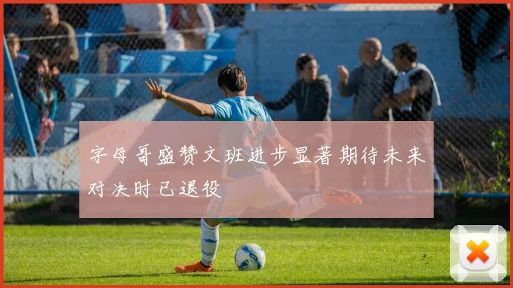 字母哥盛赞文班进步显著期待未来对决时已退役