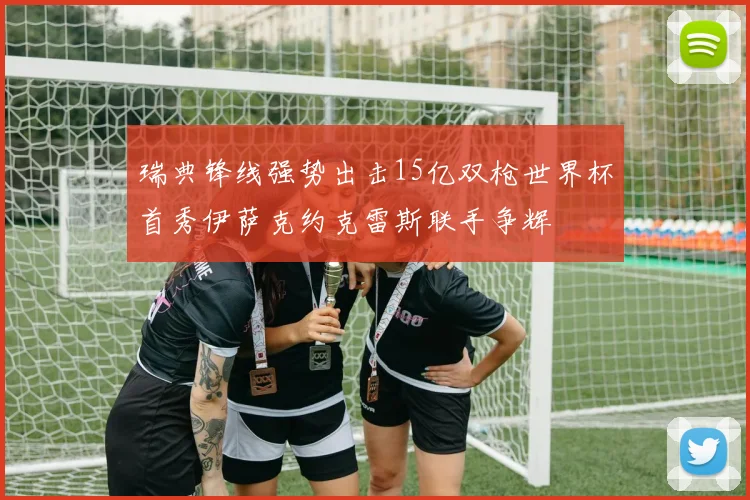 瑞典锋线强势出击15亿双枪世界杯首秀伊萨克约克雷斯联手争辉