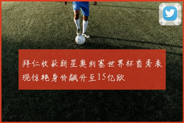 拜仁收获新星奥利塞世界杯首秀表现惊艳身价飙升至15亿欧
