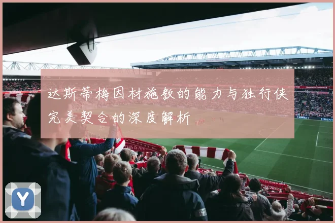 达斯蒂梅因材施教的能力与独行侠完美契合的深度解析