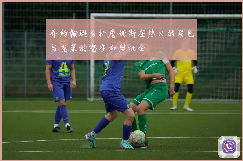 乔约翰逊分析詹姆斯在热火的角色与克莱的潜在加盟机会