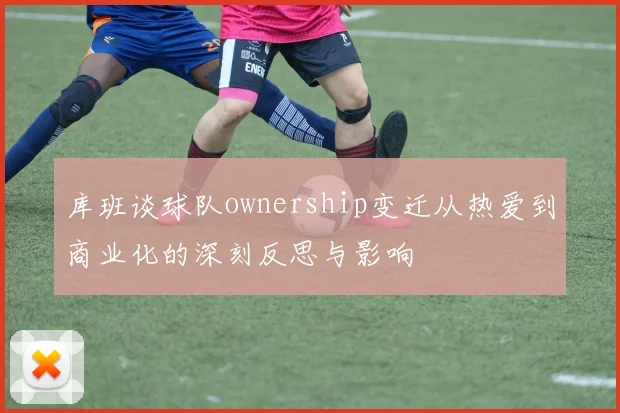 库班谈球队ownership变迁从热爱到商业化的深刻反思与影响
