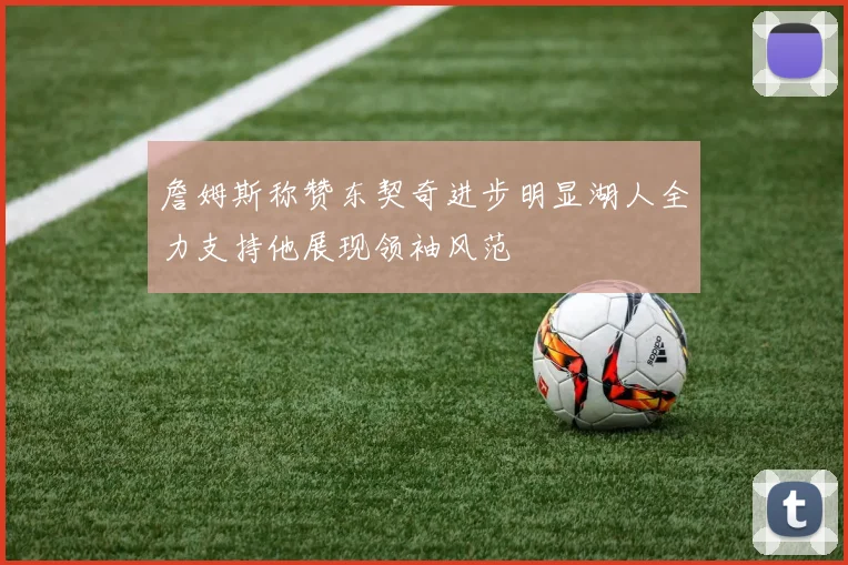 詹姆斯称赞东契奇进步明显湖人全力支持他展现领袖风范