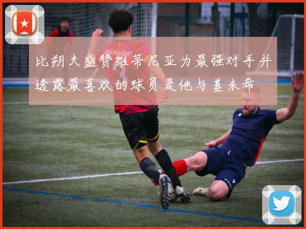 比朔夫盛赞维蒂尼亚为最强对手并透露最喜欢的球员是他与基米希