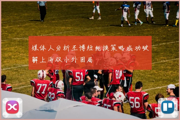 媒体人分析王博短轮换策略成功破解上海双小外困局