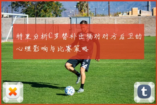 特里分析C罗替补出场对对方后卫的心理影响与比赛策略
