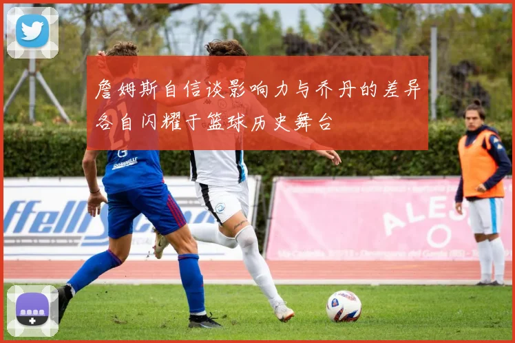 詹姆斯自信谈影响力与乔丹的差异各自闪耀于篮球历史舞台